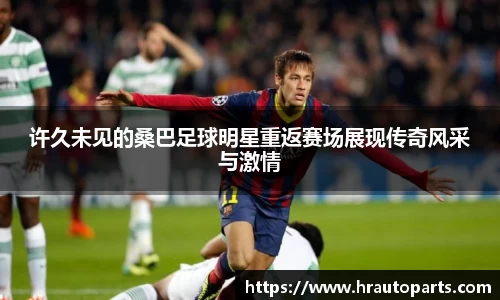 许久未见的桑巴足球明星重返赛场展现传奇风采与激情
